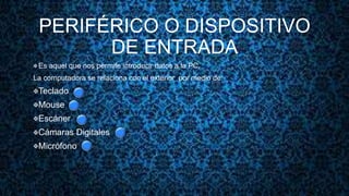PERIFÉRICO O DISPOSITIVO
DE ENTRADA
 Es aquel que nos permite introducir datos a la PC.
La computadora se relaciona con el exterior por medio de:
Teclado
Mouse
Escáner
Cámaras Digitales
Micrófono
 