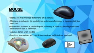 MOUSE
 Refleja los movimientos de la mano en la pantalla
 Mediante la pulsación de sus botones podemos seleccionar e ingresar distintas
opciones
 Posee dos botones, el izquierdo para ordenes y el derecho despliega opciones
relacionadas con la selección.
 Algunas tienen unan ruedita
 Los tipos que existen son: mecánicos, ópticos, inalámbricos, touchpad
 