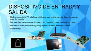 DISPOSITIVO DE ENTRADA Y
SALIDA
 Modem: conecta la PC a la línea telefónica para recibir o enviar datos a cualquier
lugar del mundo.
 Placa de Red: permite conexión con otras computadoras a través de un cable.
 Placa de sonido: permite el ingreso y egreso de audio a la computadora.
 Pantalla táctil
 