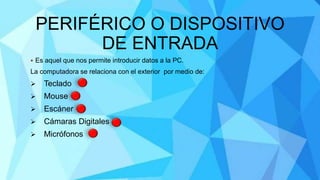 PERIFÉRICO O DISPOSITIVO
DE ENTRADA
 Es aquel que nos permite introducir datos a la PC.
La computadora se relaciona con el exterior por medio de:
 Teclado
 Mouse
 Escáner
 Cámaras Digitales
 Micrófonos
 