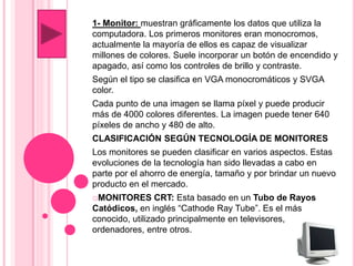 1- Monitor: muestran gráficamente los datos que utiliza la
computadora. Los primeros monitores eran monocromos,
actualmente la mayoría de ellos es capaz de visualizar
millones de colores. Suele incorporar un botón de encendido y
apagado, así como los controles de brillo y contraste.
Según el tipo se clasifica en VGA monocromáticos y SVGA
color.
Cada punto de una imagen se llama píxel y puede producir
más de 4000 colores diferentes. La imagen puede tener 640
píxeles de ancho y 480 de alto.
CLASIFICACIÓN SEGÚN TECNOLOGÍA DE MONITORES
Los monitores se pueden clasificar en varios aspectos. Estas
evoluciones de la tecnología han sido llevadas a cabo en
parte por el ahorro de energía, tamaño y por brindar un nuevo
producto en el mercado.
☼MONITORES CRT: Esta basado en un Tubo de Rayos
Catódicos, en inglés “Cathode Ray Tube”. Es el más
conocido, utilizado principalmente en televisores,
ordenadores, entre otros.
 