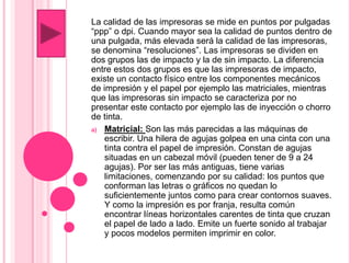 La calidad de las impresoras se mide en puntos por pulgadas
“ppp” o dpi. Cuando mayor sea la calidad de puntos dentro de
una pulgada, más elevada será la calidad de las impresoras,
se denomina “resoluciones”. Las impresoras se dividen en
dos grupos las de impacto y la de sin impacto. La diferencia
entre estos dos grupos es que las impresoras de impacto,
existe un contacto físico entre los componentes mecánicos
de impresión y el papel por ejemplo las matriciales, mientras
que las impresoras sin impacto se caracteriza por no
presentar este contacto por ejemplo las de inyección o chorro
de tinta.
a) Matricial: Son las más parecidas a las máquinas de
escribir. Una hilera de agujas golpea en una cinta con una
tinta contra el papel de impresión. Constan de agujas
situadas en un cabezal móvil (pueden tener de 9 a 24
agujas). Por ser las más antiguas, tiene varias
limitaciones, comenzando por su calidad: los puntos que
conforman las letras o gráficos no quedan lo
suficientemente juntos como para crear contornos suaves.
Y como la impresión es por franja, resulta común
encontrar líneas horizontales carentes de tinta que cruzan
el papel de lado a lado. Emite un fuerte sonido al trabajar
y pocos modelos permiten imprimir en color.
 