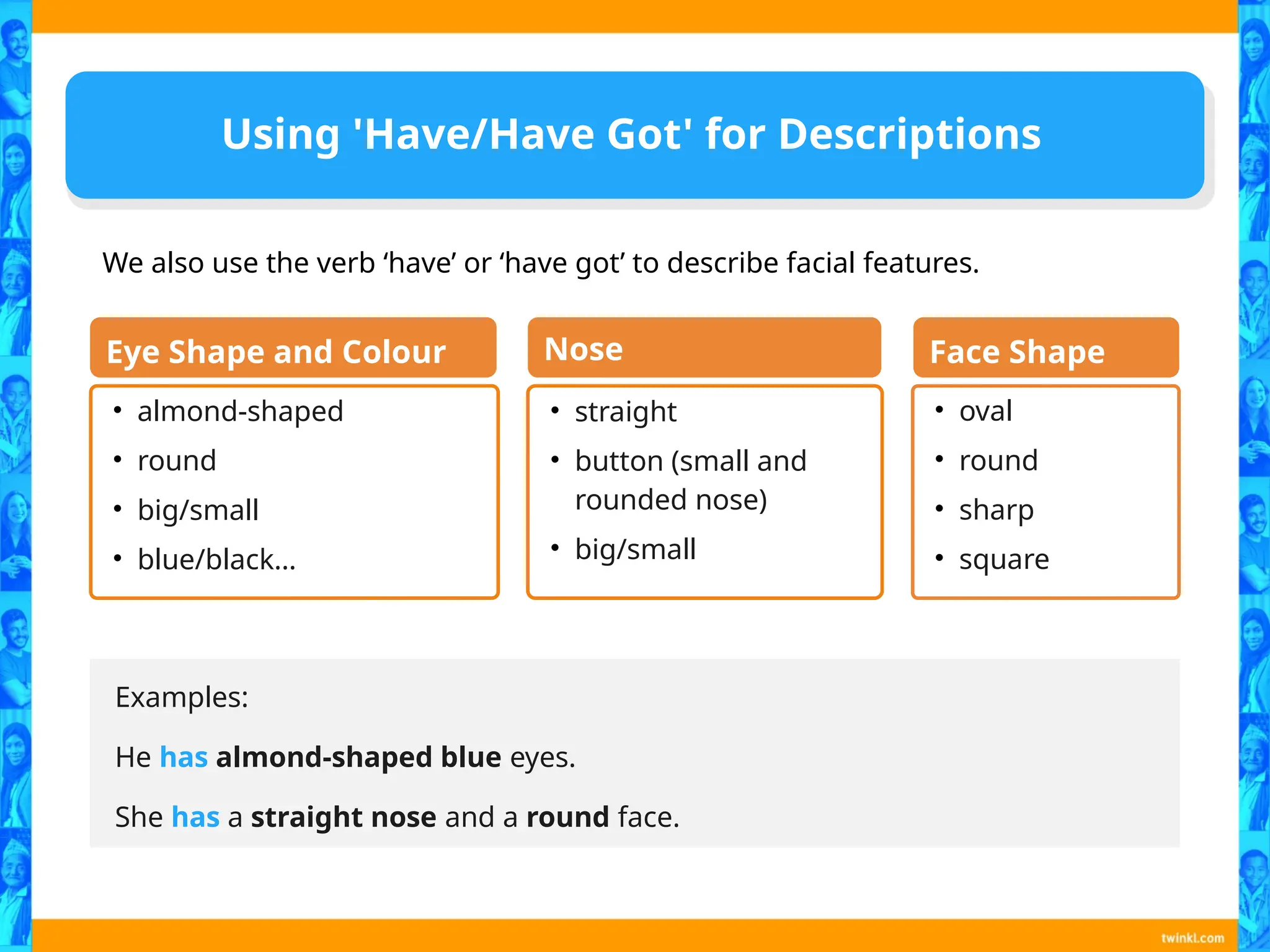 Using 'Have/Have Got' for Descriptions
Examples:
He has almond-shaped blue eyes.
She has a straight nose and a round face.
• almond-shaped
• round
• big/small
• blue/black…
Eye Shape and Colour
• straight
• button (small and
rounded nose)
• big/small
Nose
• oval
• round
• sharp
• square
Face Shape
We also use the verb ‘have’ or ‘have got’ to describe facial features.
 