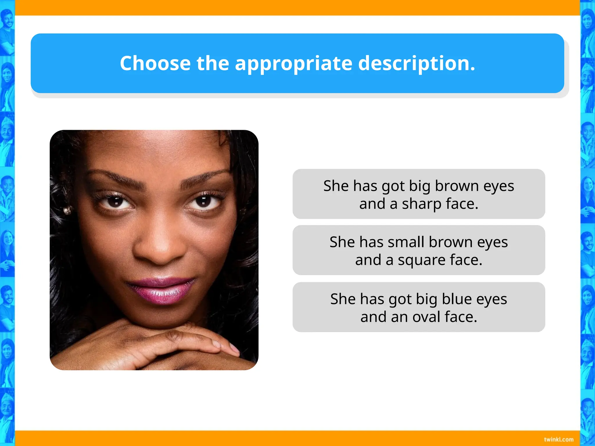 Choose the appropriate description.
She has got big brown eyes
and a sharp face.
She has small brown eyes
and a square face.
She has got big blue eyes
and an oval face.
 