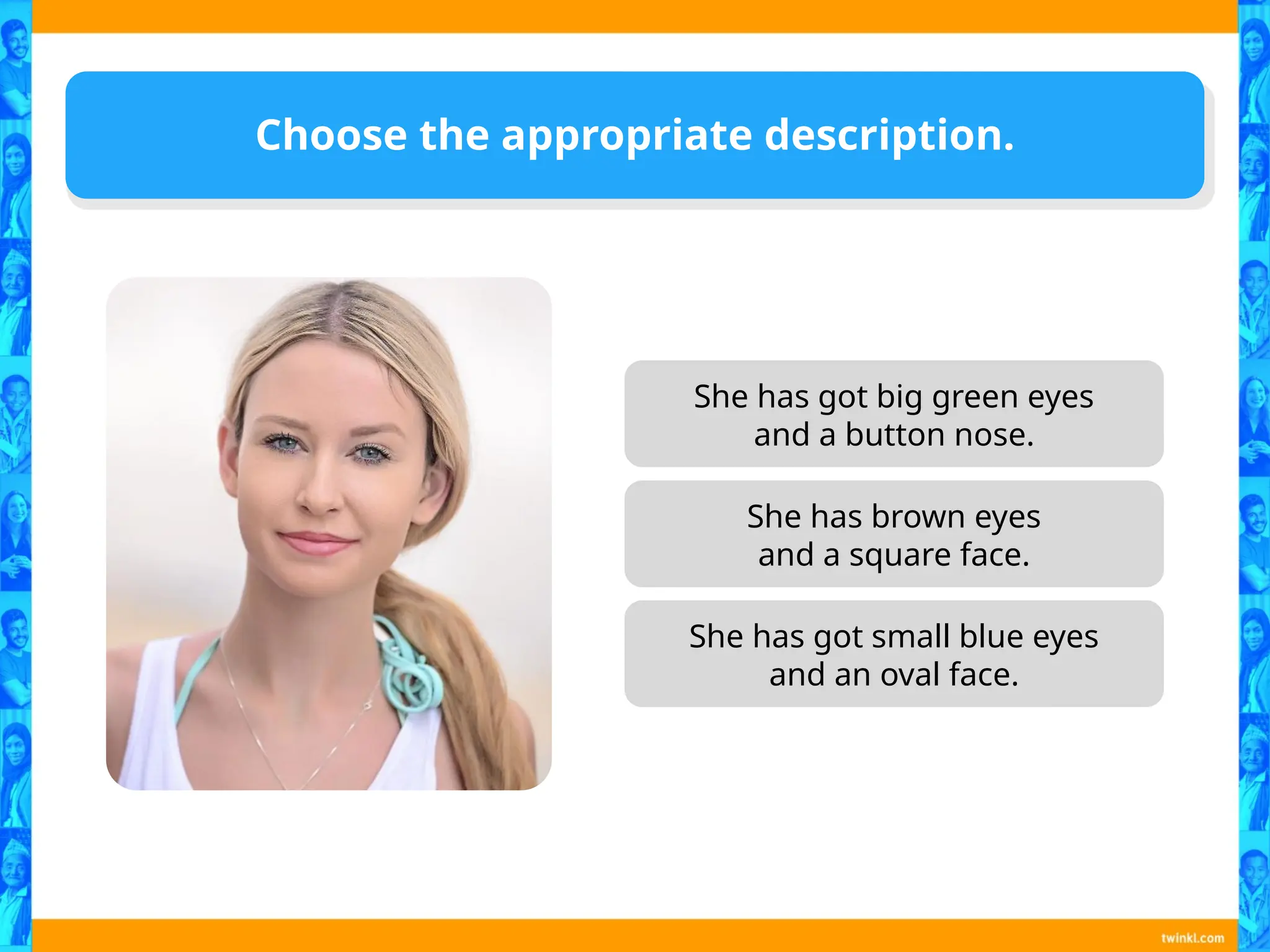 She has got big green eyes
and a button nose.
She has got small blue eyes
and an oval face.
Choose the appropriate description.
She has brown eyes
and a square face.
 