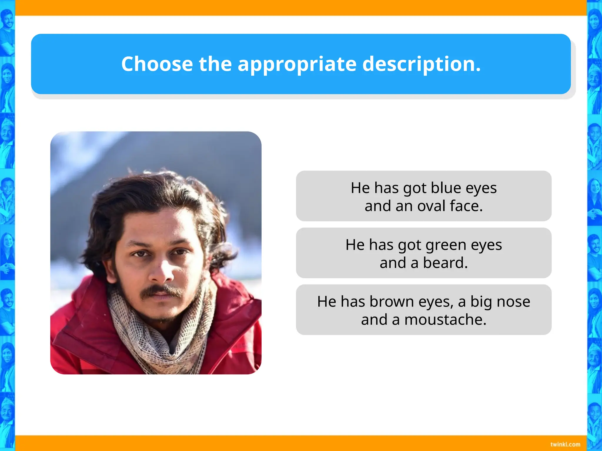 He has got blue eyes
and an oval face.
He has brown eyes, a big nose
and a moustache.
Choose the appropriate description.
He has got green eyes
and a beard.
 