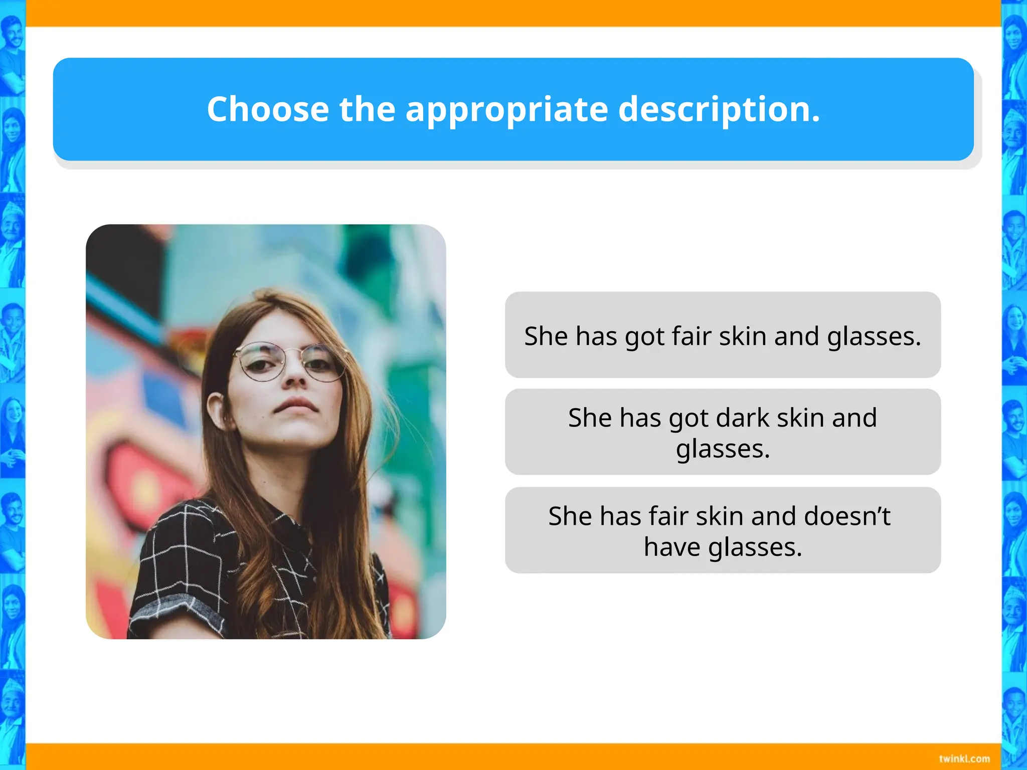 Choose the appropriate description.
She has got fair skin and glasses.
She has got dark skin and
glasses.
She has fair skin and doesn’t
have glasses.
 