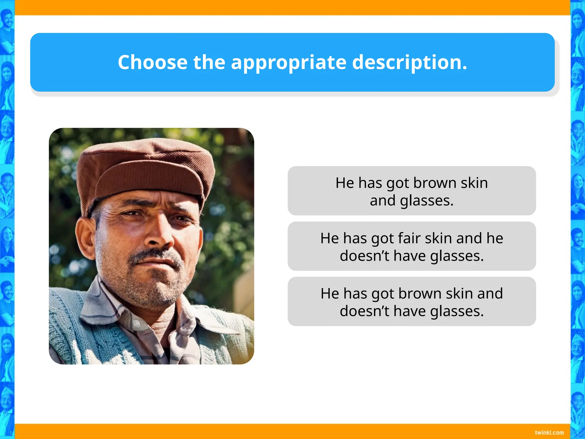 He has got brown skin
and glasses.
He has got brown skin and
doesn’t have glasses.
Choose the appropriate description.
He has got fair skin and he
doesn’t have glasses.
 