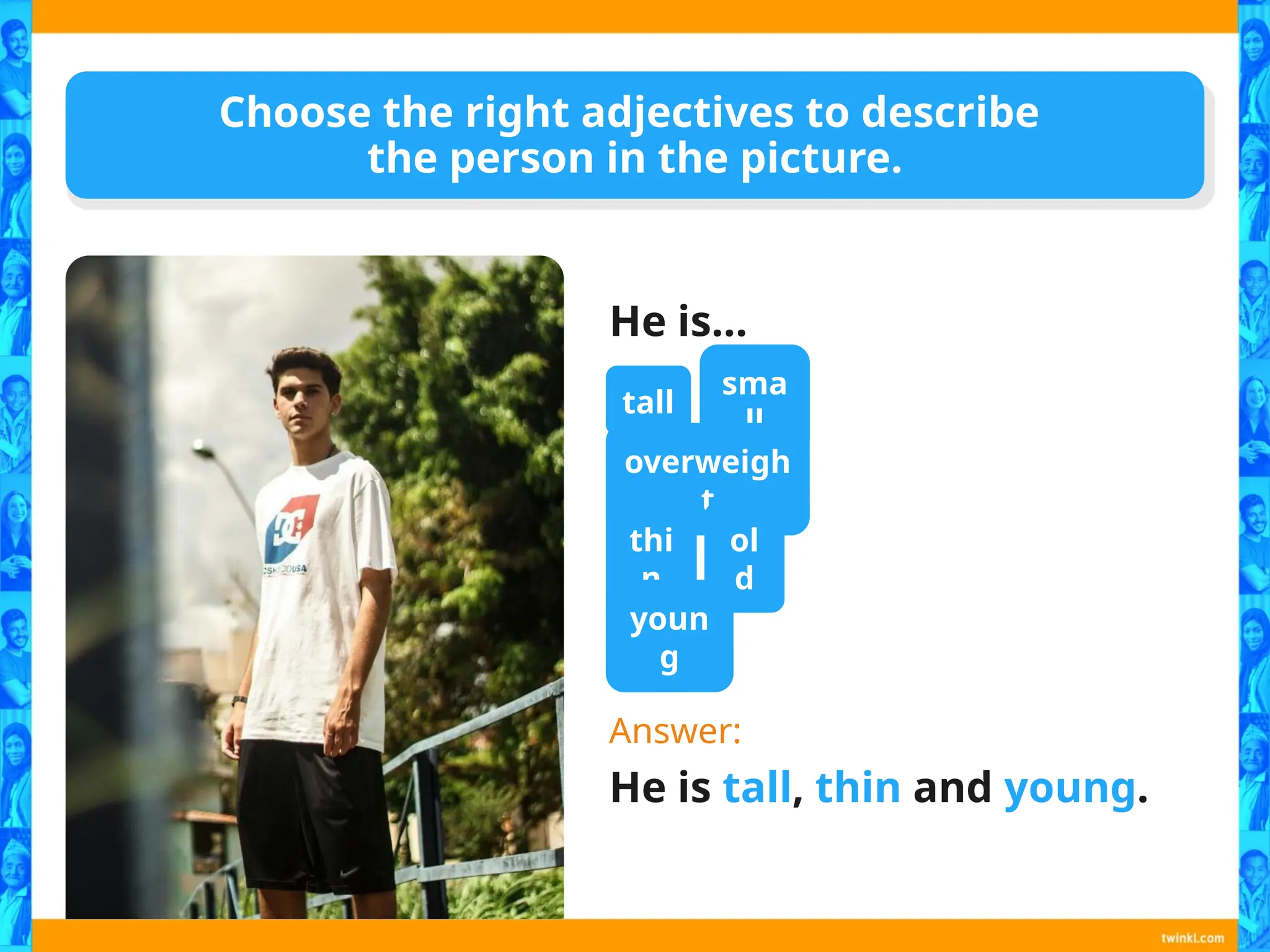 Choose the right adjectives to describe
the person in the picture.
He is…
Answer:
He is tall, thin and young.
tall
sma
ll
overweigh
t
thi
n
ol
d
youn
g
 