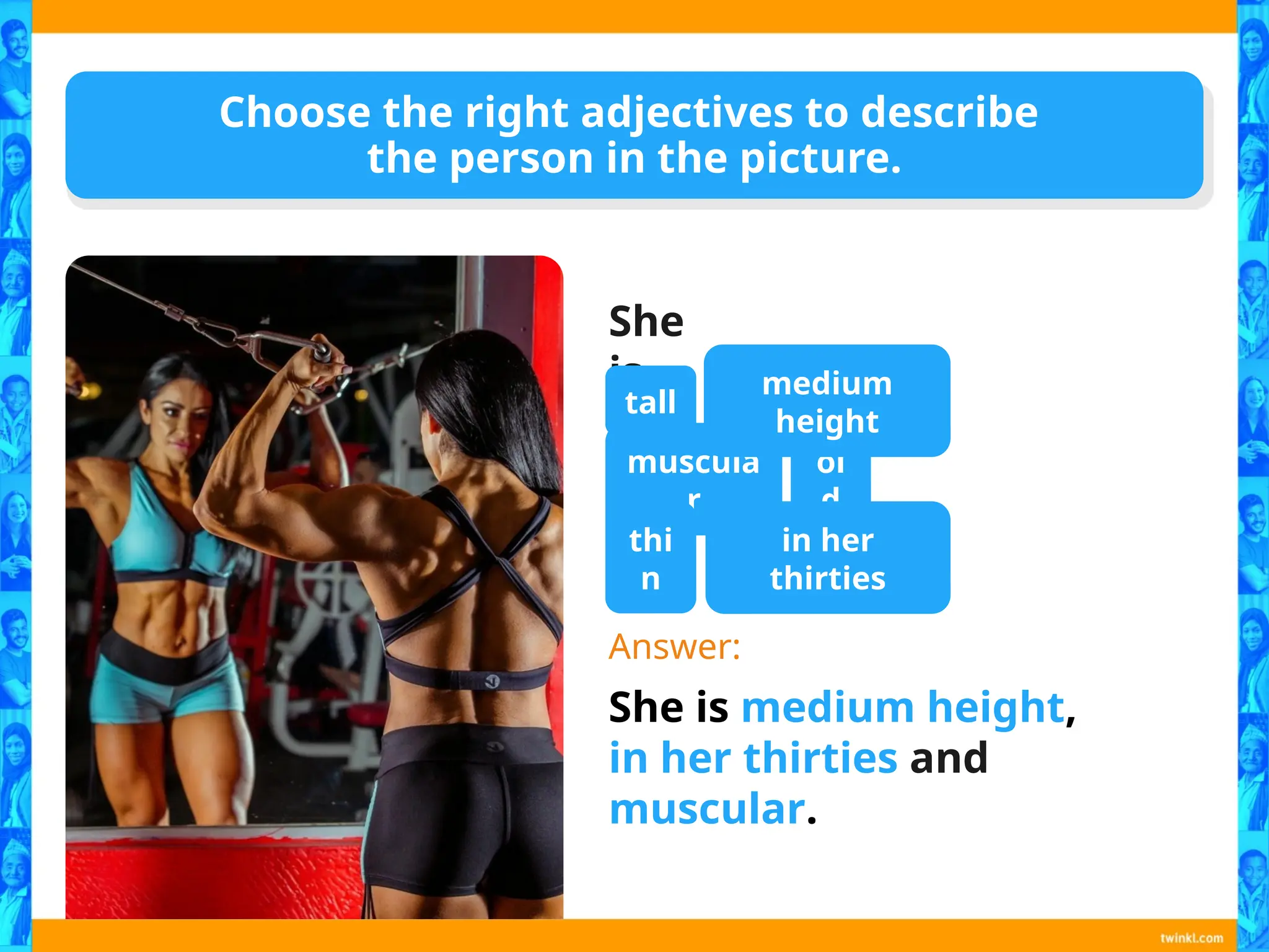 Choose the right adjectives to describe
the person in the picture.
She
is…
Answer:
She is medium height,
in her thirties and
muscular.
tall
muscula
r
thi
n
ol
d
in her
thirties
medium
height
 