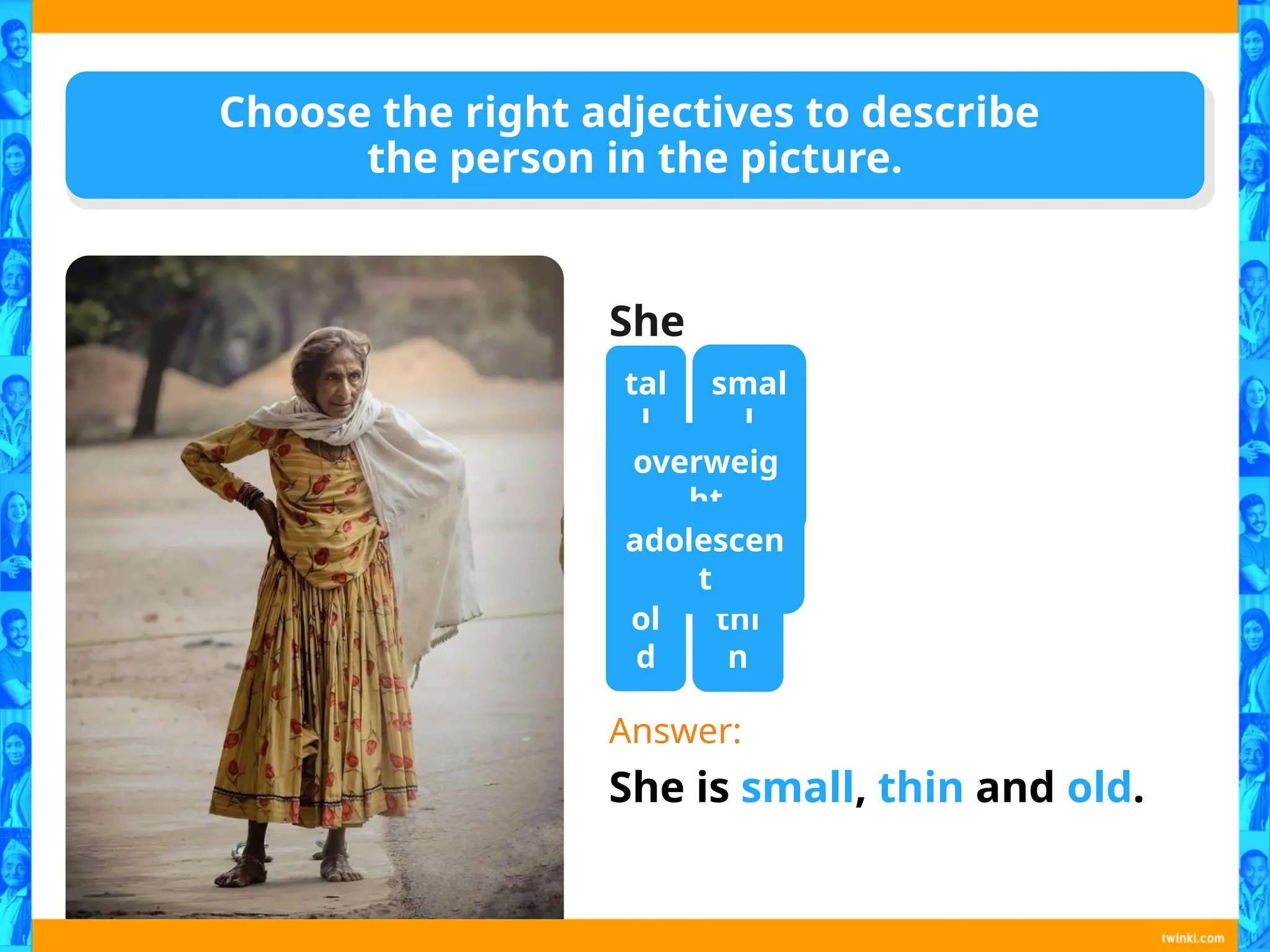 Choose the right adjectives to describe
the person in the picture.
She
is…
Answer:
She is small, thin and old.
tal
l
smal
l
overweig
ht
thi
n
adolescen
t
ol
d
 
