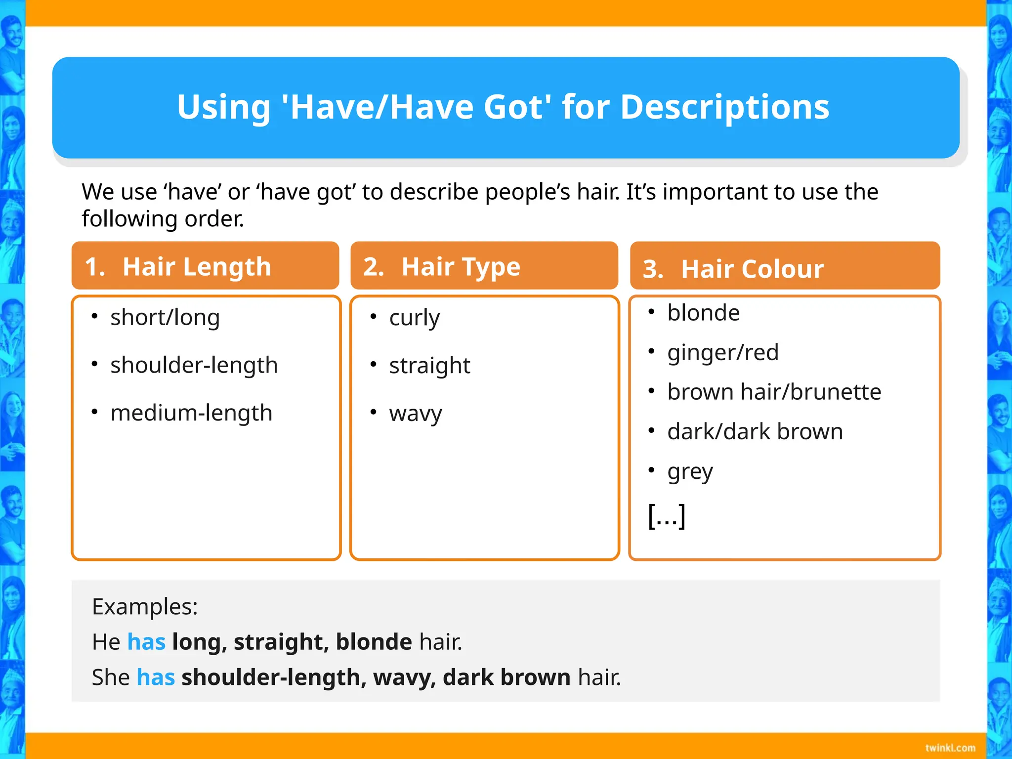 Using 'Have/Have Got' for Descriptions
Examples:
He has long, straight, blonde hair.
She has shoulder-length, wavy, dark brown hair.
• short/long
• shoulder-length
• medium-length
1. Hair Length
• curly
• straight
• wavy
2. Hair Type
• blonde
• ginger/red
• brown hair/brunette
• dark/dark brown
• grey
[...]
3. Hair Colour
We use ‘have’ or ‘have got’ to describe people’s hair. It’s important to use the
following order.
 