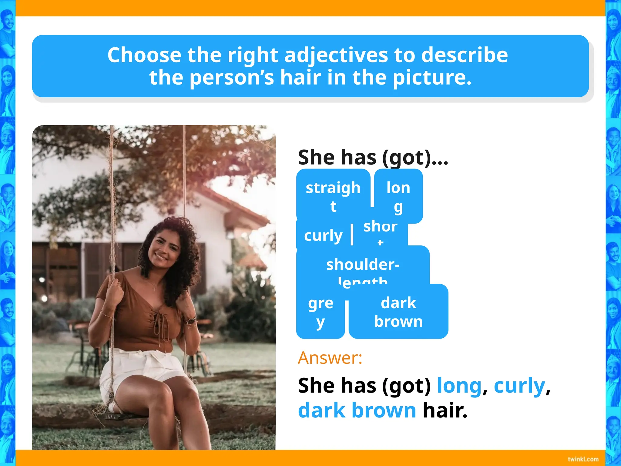 Choose the right adjectives to describe
the person’s hair in the picture.
She has (got)…
Answer:
She has (got) long, curly,
dark brown hair.
straigh
t
curly
shor
t
shoulder-
length
gre
y
dark
brown
lon
g
 