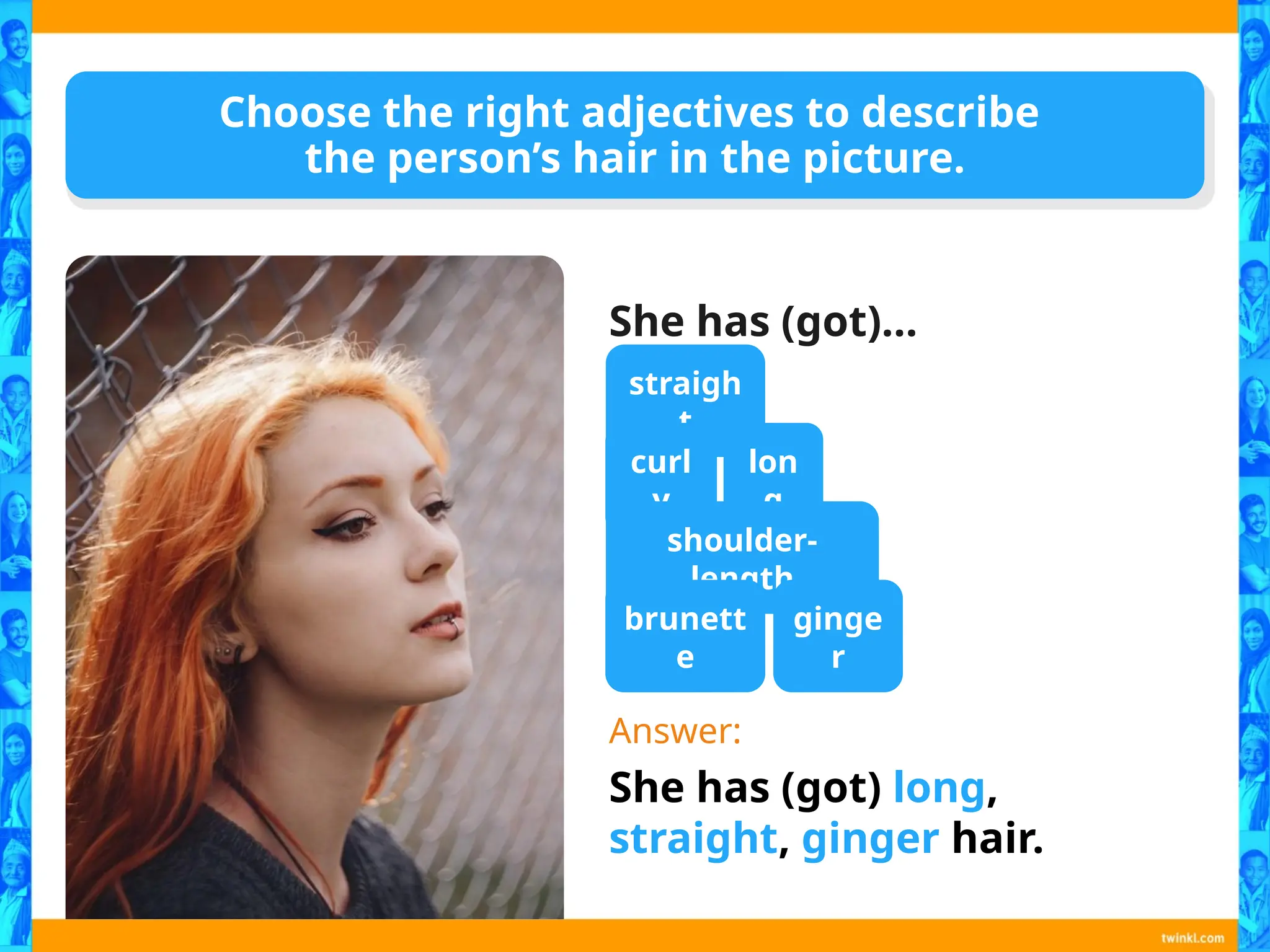 Choose the right adjectives to describe
the person’s hair in the picture.
She has (got)…
Answer:
She has (got) long,
straight, ginger hair.
straigh
t
curl
y
lon
g
shoulder-
length
brunett
e
ginge
r
 
