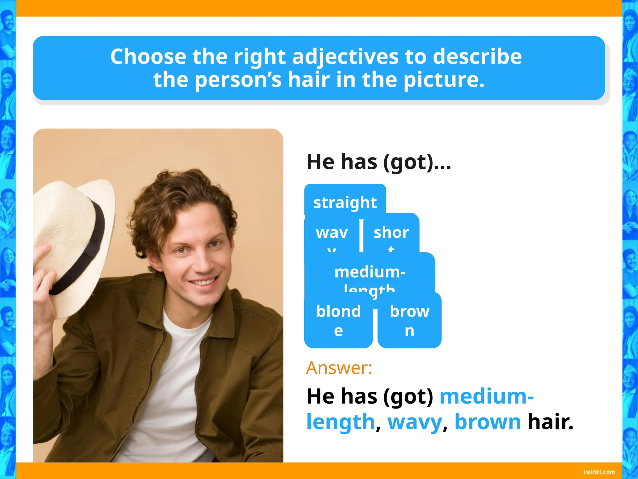 Choose the right adjectives to describe
the person’s hair in the picture.
He has (got)…
Answer:
He has (got) medium-
length, wavy, brown hair.
straight
wav
y
shor
t
medium-
length
blond
e
brow
n
 