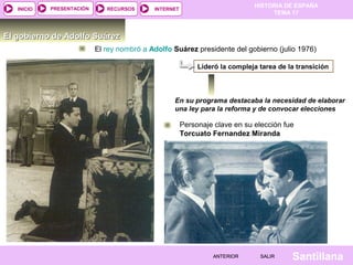 HISTORIA DE ESPAÑA
TEMA 17
RECURSOS INTERNETPRESENTACIÓN
Santillana
INICIO
SALIRSALIRANTERIORANTERIOR
El gobierno de Adolfo SuárezEl gobierno de Adolfo Suárez
El rey nombró a Adolfo Suárez presidente del gobierno (julio 1976)
En su programa destacaba la necesidad de elaborar
una ley para la reforma y de convocar elecciones
Lideró la compleja tarea de la transición
Personaje clave en su elección fue
Torcuato Fernandez Miranda
 