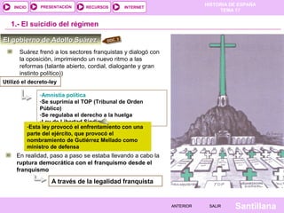HISTORIA DE ESPAÑA
TEMA 17
RECURSOS INTERNETPRESENTACIÓN
Santillana
INICIO
SALIRSALIRANTERIORANTERIOR
-Amnistía política
-Se suprimía el TOP (Tribunal de Orden
Público)
-Se regulaba el derecho a la huelga
-Ley de Libertad Sindical
1.- El suicidio del régimen
Suárez frenó a los sectores franquistas y dialogó con
la oposición, imprimiendo un nuevo ritmo a las
reformas (talante abierto, cordial, dialogante y gran
instinto político))
En realidad, paso a paso se estaba llevando a cabo la
ruptura democrática con el franquismo desde el
franquismo
-Esta ley provocó el enfrentamiento con una
parte del ejército, que provocó el
nombramiento de Gutiérrez Mellado como
ministro de defensa
A través de la legalidad franquista
El gobierno de Adolfo SuárezEl gobierno de Adolfo Suárez DOC. 3
Utilizó el decreto-ley
 