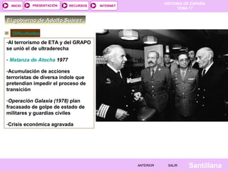 HISTORIA DE ESPAÑA
TEMA 17
RECURSOS INTERNETPRESENTACIÓN
Santillana
INICIO
SALIRSALIRANTERIORANTERIOR
El gobierno de Adolfo SuárezEl gobierno de Adolfo Suárez
-Al terrorismo de ETA y del GRAPO
se unió el de ultraderecha
- Matanza de Atocha 1977
-Acumulación de acciones
terroristas de diversa índole que
pretendían impedir el proceso de
transición
-Operación Galaxia (1978) plan
fracasado de golpe de estado de
militares y guardias civiles
-Crisis económica agravada
Dificultades
 
