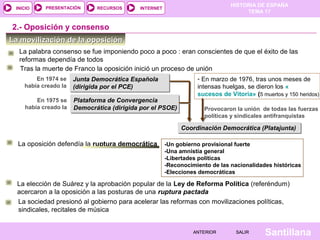 HISTORIA DE ESPAÑA
TEMA 17
RECURSOS INTERNETPRESENTACIÓN
Santillana
INICIO
SALIRSALIRANTERIORANTERIOR
La movilización de la oposiciónLa movilización de la oposición
2.- Oposición y consenso
Tras la muerte de Franco la oposición inició un proceso de unión
Junta Democrática Española
(dirigida por el PCE)
Junta Democrática Española
(dirigida por el PCE)
En 1974 se
había creado la
Plataforma de Convergencia
Democrática (dirigida por el PSOE)
Plataforma de Convergencia
Democrática (dirigida por el PSOE)
En 1975 se
había creado la
- En marzo de 1976, tras unos meses de
intensas huelgas, se dieron los «
sucesos de Vitoria» (5 muertos y 150 heridos)
Provocaron la unión de todas las fuerzas
políticas y sindicales antifranquistas
Coordinación Democrática (Platajunta)Coordinación Democrática (Platajunta)
La oposición defendía la ruptura democrática -Un gobierno provisional fuerte
-Una amnistía general
-Libertades políticas
-Reconocimiento de las nacionalidades históricas
-Elecciones democráticas
La elección de Suárez y la aprobación popular de la Ley de Reforma Política (referéndum)
acercaron a la oposición a las posturas de una ruptura pactada
La palabra consenso se fue imponiendo poco a poco : eran conscientes de que el éxito de las
reformas dependía de todos
La sociedad presionó al gobierno para acelerar las reformas con movilizaciones políticas,
sindicales, recitales de música
 