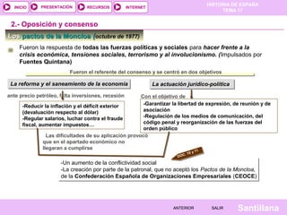 HISTORIA DE ESPAÑA
TEMA 17
RECURSOS INTERNETPRESENTACIÓN
Santillana
INICIO
SALIRSALIRANTERIORANTERIOR
LosLos pactos de la Moncloapactos de la Moncloa ((octubre de 1977)
2.- Oposición y consenso
Fueron la respuesta de todas las fuerzas políticas y sociales para hacer frente a la
crisis económica, tensiones sociales, terrorismo y al involucionismo. (Impulsados por
Fuentes Quintana)
La reforma y el saneamiento de la economíaLa reforma y el saneamiento de la economía
Fueron el referente del consenso y se centró en dos objetivos
La actuación jurídico-políticaLa actuación jurídico-política
-Reducir la inflación y el déficit exterior
(devaluación respecto al dólar)
-Regular salarios, luchar contra el fraude
fiscal, aumentar impuestos…
ante precio petróleo, falta inversiones, recesión
-Garantizar la libertad de expresión, de reunión y de
asociación
-Regulación de los medios de comunicación, del
código penal y reorganización de las fuerzas del
orden público
Con el objetivo de
Las dificultades de su aplicación provocó
que en el apartado económico no
llegaran a cumplirse
-Un aumento de la conflictividad social
-La creación por parte de la patronal, que no aceptó los Pactos de la Moncloa,
de la Confederación Española de Organizaciones Empresariales (CEOCE)
-Un aumento de la conflictividad social
-La creación por parte de la patronal, que no aceptó los Pactos de la Moncloa,
de la Confederación Española de Organizaciones Empresariales (CEOCE)
DOC. 10 y 11
 
