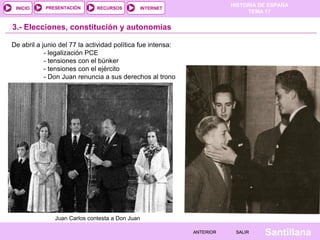 HISTORIA DE ESPAÑA
TEMA 17
RECURSOS INTERNETPRESENTACIÓN
Santillana
INICIO
SALIRSALIRANTERIORANTERIOR
3.- Elecciones, constitución y autonomías
De abril a junio del 77 la actividad política fue intensa:
- legalización PCE
- tensiones con el búnker
- tensiones con el ejército
- Don Juan renuncia a sus derechos al trono
Juan Carlos contesta a Don Juan
 