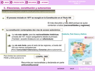 HISTORIA DE ESPAÑA
TEMA 17
RECURSOS INTERNETPRESENTACIÓN
Santillana
INICIO
SALIRSALIRANTERIORANTERIOR
-La vía más rápida, para las nacionalidades históricas
a través del 151: mayor autogobierno desde el principio
(También accedió Andalucía con un referéndum)
-La vía más rápida, para las nacionalidades históricas
a través del 151: mayor autogobierno desde el principio
(También accedió Andalucía con un referéndum)
La polémica jurídica sobre el asunto autonómicoLa polémica jurídica sobre el asunto autonómico
3.- Elecciones, constitución y autonomías
Ampliación
-La constitución contemplaba dos vías de acceso autonómico
Cataluña, País Vasco y Galicia
-La vía más lenta, para el resto de las regiones, a través del
143 con menos competencias
(Pero Comunidad Valenciana y Canarias plena autonomía)
-La vía más lenta, para el resto de las regiones, a través del
143 con menos competencias
(Pero Comunidad Valenciana y Canarias plena autonomía)
Para limitar las autonomías
PSOE y UCD pactaron la
- LOAPA, 1982
-El proceso iniciado en 1977 se recogió en la Constitución en el Titulo VIII
El más discutido y más débil porque se quiso
contentar a todos (nacionalidades y regiones)
Recurrida por nacionalistas y declarada en parte
anticonstitucional
 