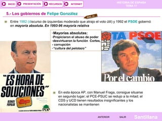 HISTORIA DE ESPAÑA
TEMA 17
RECURSOS INTERNETPRESENTACIÓN
Santillana
INICIO
SALIRSALIRANTERIORANTERIOR
Entre 1982 (discurso de izquierdas moderado que atrajo el voto útil) y 1992 el PSOE gobernó
en mayoría absoluta. En 1993-96 mayoría relativa
5.- Los gobiernos de Felipe González
En esta época AP, con Manuel Fraga, consigue situarse
en segundo lugar; el PCE-PSUC se redujo a la mitad; el
CDS y UCD tienen resultados insignificantes y los
nacionalistas se mantienen
DOC. 21
-Mayorías absolutas:
-Propiciaron el abuso de poder
-desvirtuaron la función Cortes,
- corrupción
-“cultura del pelotazo”
 