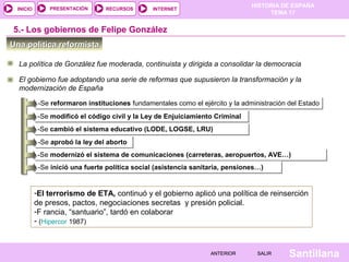 HISTORIA DE ESPAÑA
TEMA 17
RECURSOS INTERNETPRESENTACIÓN
Santillana
INICIO
SALIRSALIRANTERIORANTERIOR
Una política reformistaUna política reformista
5.- Los gobiernos de Felipe González
El gobierno fue adoptando una serie de reformas que supusieron la transformación y la
modernización de España
-Se reformaron instituciones fundamentales como el ejército y la administración del Estado-Se reformaron instituciones fundamentales como el ejército y la administración del Estado
-Se modificó el código civil y la Ley de Enjuiciamiento Criminal-Se modificó el código civil y la Ley de Enjuiciamiento Criminal
-Se cambió el sistema educativo (LODE, LOGSE, LRU)-Se cambió el sistema educativo (LODE, LOGSE, LRU)
-Se aprobó la ley del aborto-Se aprobó la ley del aborto
-Se modernizó el sistema de comunicaciones (carreteras, aeropuertos, AVE…)-Se modernizó el sistema de comunicaciones (carreteras, aeropuertos, AVE…)
-Se inició una fuerte política social (asistencia sanitaria, pensiones…)-Se inició una fuerte política social (asistencia sanitaria, pensiones…)
La política de González fue moderada, continuista y dirigida a consolidar la democracia
-El terrorismo de ETA, continuó y el gobierno aplicó una política de reinserción
de presos, pactos, negociaciones secretas y presión policial.
-F rancia, “santuario”, tardó en colaborar
- (Hipercor 1987)
 
