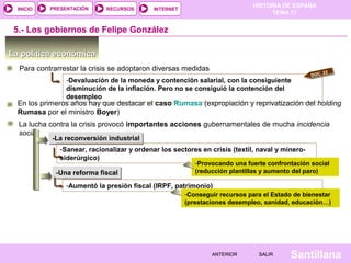 HISTORIA DE ESPAÑA
TEMA 17
RECURSOS INTERNETPRESENTACIÓN
Santillana
INICIO
SALIRSALIRANTERIORANTERIOR
La política económicaLa política económica
Para contrarrestar la crisis se adoptaron diversas medidas
5.- Los gobiernos de Felipe González
-Devaluación de la moneda y contención salarial, con la consiguiente
disminución de la inflación. Pero no se consiguió la contención del
desempleo
DOC. 22
En los primeros años hay que destacar el caso Rumasa (expropiación y reprivatización del holding
Rumasa por el ministro Boyer)
La lucha contra la crisis provocó importantes acciones gubernamentales de mucha incidencia
social
-La reconversión industrial-La reconversión industrial
-Sanear, racionalizar y ordenar los sectores en crisis (textil, naval y minero-
siderúrgico)
-Provocando una fuerte confrontación social
(reducción plantillas y aumento del paro)-Una reforma fiscal-Una reforma fiscal
-Aumentó la presión fiscal (IRPF, patrimonio)
-Conseguir recursos para el Estado de bienestar
(prestaciones desempleo, sanidad, educación…)
 