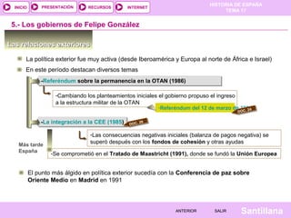 HISTORIA DE ESPAÑA
TEMA 17
RECURSOS INTERNETPRESENTACIÓN
Santillana
INICIO
SALIRSALIRANTERIORANTERIOR
Las relaciones exterioresLas relaciones exteriores
La política exterior fue muy activa (desde Iberoamérica y Europa al norte de África e Israel)
5.- Los gobiernos de Felipe González
-Referéndum sobre la permanencia en la OTAN (1986)-Referéndum sobre la permanencia en la OTAN (1986)
-Cambiando los planteamientos iniciales el gobierno propuso el ingreso
a la estructura militar de la OTAN
-Referéndum del 12 de marzo de 1986
-La integración a la CEE (1985)-La integración a la CEE (1985)
-Las consecuencias negativas iniciales (balanza de pagos negativa) se
superó después con los fondos de cohesión y otras ayudas
En este período destacan diversos temas
DOC. 24
Más tarde
España -Se comprometió en el Tratado de Maastricht (1991), donde se fundó la Unión Europea
DOC. 26
El punto más álgido en política exterior sucedía con la Conferencia de paz sobre
Oriente Medio en Madrid en 1991
 