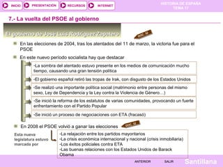 HISTORIA DE ESPAÑA
TEMA 17
RECURSOS INTERNETPRESENTACIÓN
Santillana
INICIO
SALIRSALIRANTERIORANTERIOR
El gobierno de José Luis Rodríguez ZapateroEl gobierno de José Luis Rodríguez Zapatero
En las elecciones de 2004, tras los atentados del 11 de marzo, la victoria fue para el
PSOE
7.- La vuelta del PSOE al gobierno
DOC. 32
En este nuevo período socialista hay que destacar
-La sombra del atentado estuvo presente en los medios de comunicación mucho
tiempo, causando una gran tensión política
-El gobierno español retiró las tropas de Irak, con disgusto de los Estados Unidos
-Se realizó una importante política social (matrimonio entre personas del mismo
sexo, Ley de Dependencia y la Ley contra la Violencia de Género…)
-Se inició la reforma de los estatutos de varias comunidades, provocando un fuerte
enfrentamiento con el Partido Popular
-Se inició un proceso de negociaciones con ETA (fracasó)
En 2008 el PSOE volvió a ganar las elecciones DOC. 32
Esta nueva
legislatura estuvo
marcada por
-La relajación entre los partidos mayoritarios
-La crisis económica internacional y nacional (crisis inmobiliaria)
-Los éxitos policiales contra ETA
-Las buenas relaciones con los Estados Unidos de Barack
Obama
 