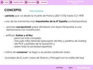 HISTORIA DE ESPAÑA
TEMA 17
RECURSOS INTERNETPRESENTACIÓN
Santillana
INICIO
SALIRSALIRANTERIORANTERIOR
CONCEPTO
- período que va desde la muerte de Franco (20/11/75) hasta C.E 1978
- uno de los momentos mas importantes de la Hª España contemporánea
- proceso excepcional: pasar dictadura con leyes franquistas a una
democracia con constitución
- artífices: Suárez y el Rey
- pero fue más complejo:
- Torcuato Fdez Miranda (preceptor del Rey y padrino de Suárez)
- del PCE y partidos de la oposición y
- sobre todo la sociedad española
-“clima de consenso” se llegó a acuerdos cediendo todos
- (consejos de D.Juan: casos de Grecia y Portugal con la caída del rey)
PRACTICOPEDIA
 