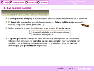 HISTORIA DE ESPAÑA
TEMA 17
RECURSOS INTERNETPRESENTACIÓN
Santillana
INICIO
SALIRSALIRANTERIORANTERIOR
La transformación de la sociedad españolaLa transformación de la sociedad española
La integración a Europa (CEE) fue un paso decisivo en la transformación de la sociedad
8.- Los cambios sociales
El desarrollo económico permitió la creación de un Estado del bienestar (educación,
sanidad, Seguridad Social, pensiones…) DOC. 34
Se ha pasado de un país de emigrantes a ser un país de inmigrantes
-Ha significado la llegada de nuevas culturas y
problemas de integración
La participación de la mujer en todos los ámbitos ha mejorado; las costumbres
laborales han cambiado; la sociedad es más consumista y nuevos valores han
cambiado las actitudes y comportamientos (con gran influencia de las nuevas
tecnologías y la globalización en general)
 