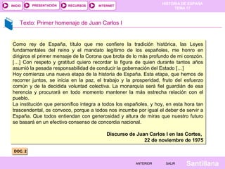 HISTORIA DE ESPAÑA
TEMA 17
RECURSOS INTERNETPRESENTACIÓN
Santillana
INICIO
SALIRSALIRANTERIORANTERIOR
Texto: Primer homenaje de Juan Carlos I
DOC. 2DOC. 2
Como rey de España, título que me confiere la tradición histórica, las Leyes
fundamentales del reino y el mandato legítimo de los españoles, me honro en
dirigiros el primer mensaje de la Corona que brota de lo más profundo de mi corazón.
[…] Con respeto y gratitud quiero recordar la figura de quien durante tantos años
asumió la pesada responsabilidad de conducir la gobernación del Estado […]
Hoy comienza una nueva etapa de la historia de España. Esta etapa, que hemos de
recorrer juntos, se inicia en la paz, el trabajo y la prosperidad, fruto del esfuerzo
común y de la decidida voluntad colectiva. La monarquía será fiel guardián de esa
herencia y procurará en todo momento mantener la más estrecha relación con el
pueblo.
La institución que personifico integra a todos los españoles, y hoy, en esta hora tan
trascendental, os convoco, porque a todos nos incumbe por igual el deber de servir a
España. Que todos entiendan con generosidad y altura de miras que nuestro futuro
se basará en un efectivo consenso de concordia nacional.
Discurso de Juan Carlos I en las Cortes,
22 de noviembre de 1975
Como rey de España, título que me confiere la tradición histórica, las Leyes
fundamentales del reino y el mandato legítimo de los españoles, me honro en
dirigiros el primer mensaje de la Corona que brota de lo más profundo de mi corazón.
[…] Con respeto y gratitud quiero recordar la figura de quien durante tantos años
asumió la pesada responsabilidad de conducir la gobernación del Estado […]
Hoy comienza una nueva etapa de la historia de España. Esta etapa, que hemos de
recorrer juntos, se inicia en la paz, el trabajo y la prosperidad, fruto del esfuerzo
común y de la decidida voluntad colectiva. La monarquía será fiel guardián de esa
herencia y procurará en todo momento mantener la más estrecha relación con el
pueblo.
La institución que personifico integra a todos los españoles, y hoy, en esta hora tan
trascendental, os convoco, porque a todos nos incumbe por igual el deber de servir a
España. Que todos entiendan con generosidad y altura de miras que nuestro futuro
se basará en un efectivo consenso de concordia nacional.
Discurso de Juan Carlos I en las Cortes,
22 de noviembre de 1975
 