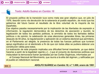 HISTORIA DE ESPAÑA
TEMA 17
RECURSOS INTERNETPRESENTACIÓN
Santillana
INICIO
SALIRSALIRANTERIORANTERIOR
Texto: Adolfo Suárez en Cambio 16
El proyecto político de la transición tuvo como meta ese gran objetivo que, en julio de
1976, describí como «la devolución de la soberanía al pueblo español», de modo que los
gobiernos del futuro fueran el resultado de la libre voluntad de la mayoría de los
españoles.
Ese objetivo pasaba necesariamente por la implicación de las libertades de expresión e
información, la regulación democrática de los derechos de asociación y reunión, la
legalización de todos los partidos políticos, la amnistía de todos los llamados delitos
políticos o de opinión, la celebración de unas elecciones generales libres, las primeras
después de 40 años, la regularización y aplicación de un sistema electoral que permitiera,
en el Parlamento así elegido, la presencia de todas las fuerzas políticas que tuvieran
apoyo significativo en el electorado a fin de que con todas ellas se pudiera elaborar una
constitución válida para todos.
La realización de este proyecto implicaba una dificultad formal importante, ya que debía
hacerse a partir de la legalidad vigente y […] que el conjunto de decisiones políticas que
instauraban la democracia fueran aprobadas por las Cortes Orgánicas, informadas por
el Consejo Nacional del Movimiento, que reunía a la elite del régimen, y ratificadas por
el pueblo en referéndum nacional.
ADOLFO SUÁREZ en Cambio 16, n.º 1.000, enero de 1991
El proyecto político de la transición tuvo como meta ese gran objetivo que, en julio de
1976, describí como «la devolución de la soberanía al pueblo español», de modo que los
gobiernos del futuro fueran el resultado de la libre voluntad de la mayoría de los
españoles.
Ese objetivo pasaba necesariamente por la implicación de las libertades de expresión e
información, la regulación democrática de los derechos de asociación y reunión, la
legalización de todos los partidos políticos, la amnistía de todos los llamados delitos
políticos o de opinión, la celebración de unas elecciones generales libres, las primeras
después de 40 años, la regularización y aplicación de un sistema electoral que permitiera,
en el Parlamento así elegido, la presencia de todas las fuerzas políticas que tuvieran
apoyo significativo en el electorado a fin de que con todas ellas se pudiera elaborar una
constitución válida para todos.
La realización de este proyecto implicaba una dificultad formal importante, ya que debía
hacerse a partir de la legalidad vigente y […] que el conjunto de decisiones políticas que
instauraban la democracia fueran aprobadas por las Cortes Orgánicas, informadas por
el Consejo Nacional del Movimiento, que reunía a la elite del régimen, y ratificadas por
el pueblo en referéndum nacional.
ADOLFO SUÁREZ en Cambio 16, n.º 1.000, enero de 1991DOC. 3DOC. 3
 