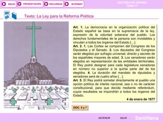 HISTORIA DE ESPAÑA
TEMA 17
RECURSOS INTERNETPRESENTACIÓN
Santillana
INICIO
SALIRSALIRANTERIORANTERIOR
Texto: La Ley para la Reforma Política
Art. 1. La democracia en la organización política del
Estado español se basa en la supremacía de la ley,
expresión de la voluntad soberana del pueblo. Los
derechos fundamentales de la persona son inviolables y
vinculan a todos los órganos del Estado […].
Art. 2. 1. Las Cortes se componen del Congreso de los
Diputados y el Senado. 2. Los diputados del Congreso
serán elegidos por sufragio universal, directo y secreto de
los españoles mayores de edad. 3. Los senadores serán
elegidos en representación de las entidades territoriales.
El Rey podrá designar para cada legislatura senadores
en número no superior a la quinta parte del de los
elegidos. 4. La duración del mandato de diputados y
senadores será de cuatro años […].
Art. 5. El Rey podrá someter directamente al pueblo una
opción política de interés nacional, sea o no de carácter
constitucional, para que decida mediante referéndum,
cuyos resultados se impondrán a todos los órganos del
Estado.
4 de enero de 1977
Art. 1. La democracia en la organización política del
Estado español se basa en la supremacía de la ley,
expresión de la voluntad soberana del pueblo. Los
derechos fundamentales de la persona son inviolables y
vinculan a todos los órganos del Estado […].
Art. 2. 1. Las Cortes se componen del Congreso de los
Diputados y el Senado. 2. Los diputados del Congreso
serán elegidos por sufragio universal, directo y secreto de
los españoles mayores de edad. 3. Los senadores serán
elegidos en representación de las entidades territoriales.
El Rey podrá designar para cada legislatura senadores
en número no superior a la quinta parte del de los
elegidos. 4. La duración del mandato de diputados y
senadores será de cuatro años […].
Art. 5. El Rey podrá someter directamente al pueblo una
opción política de interés nacional, sea o no de carácter
constitucional, para que decida mediante referéndum,
cuyos resultados se impondrán a todos los órganos del
Estado.
4 de enero de 1977
DOC. 5 y 7DOC. 5 y 7
 