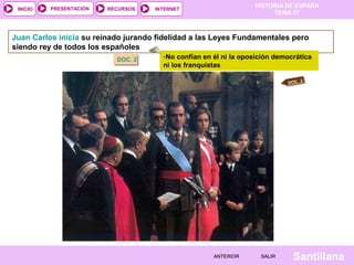 HISTORIA DE ESPAÑA
TEMA 17
RECURSOS INTERNETPRESENTACIÓN
Santillana
INICIO
SALIRSALIRANTERIORANTERIOR
Juan Carlos inicia su reinado jurando fidelidad a las Leyes Fundamentales pero
siendo rey de todos los españoles
DOC. 2DOC. 2 -No confían en él ni la oposición democrática
ni los franquistas
DOC. 2
 