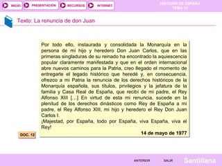 HISTORIA DE ESPAÑA
TEMA 17
RECURSOS INTERNETPRESENTACIÓN
Santillana
INICIO
SALIRSALIRANTERIORANTERIOR
Texto: La renuncia de don Juan
DOC. 12DOC. 12
Por todo ello, instaurada y consolidada la Monarquía en la
persona de mi hijo y heredero Don Juan Carlos, que en las
primeras singladuras de su reinado ha encontrado la aquiescencia
popular claramente manifestada y que en el orden internacional
abre nuevos caminos para la Patria, creo llegado el momento de
entregarle el legado histórico que heredé y, en consecuencia,
ofrezco a mi Patria la renuncia de los derechos históricos de la
Monarquía española, sus títulos, privilegios y la jefatura de la
familia y Casa Real de España, que recibí de mi padre, el Rey
Alfonso XIII […] En virtud de esta mi renuncia, sucede en la
plenitud de los derechos dinásticos como Rey de España a mi
padre, el Rey Alfonso XIII, mi hijo y heredero el Rey Don Juan
Carlos I.
¡Majestad, por España, todo por España, viva España, viva el
Rey!
14 de mayo de 1977
Por todo ello, instaurada y consolidada la Monarquía en la
persona de mi hijo y heredero Don Juan Carlos, que en las
primeras singladuras de su reinado ha encontrado la aquiescencia
popular claramente manifestada y que en el orden internacional
abre nuevos caminos para la Patria, creo llegado el momento de
entregarle el legado histórico que heredé y, en consecuencia,
ofrezco a mi Patria la renuncia de los derechos históricos de la
Monarquía española, sus títulos, privilegios y la jefatura de la
familia y Casa Real de España, que recibí de mi padre, el Rey
Alfonso XIII […] En virtud de esta mi renuncia, sucede en la
plenitud de los derechos dinásticos como Rey de España a mi
padre, el Rey Alfonso XIII, mi hijo y heredero el Rey Don Juan
Carlos I.
¡Majestad, por España, todo por España, viva España, viva el
Rey!
14 de mayo de 1977
 