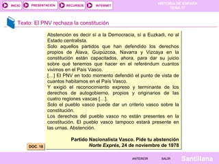 HISTORIA DE ESPAÑA
TEMA 17
RECURSOS INTERNETPRESENTACIÓN
Santillana
INICIO
SALIRSALIRANTERIORANTERIOR
Texto: El PNV rechaza la constitución
DOC. 18DOC. 18
Abstención es decir sí a la Democracia, sí a Euzkadi, no al
Estado centralista.
Solo aquellos partidos que han defendido los derechos
propios de Álava, Guipúzcoa, Navarra y Vizcaya en la
constitución están capacitados, ahora, para dar su juicio
sobre qué tenemos que hacer en el referéndum cuantos
vivimos en el País Vasco.
[…] El PNV en todo momento defendió el punto de vista de
cuantos habitamos en el País Vasco.
Y exigió el reconocimiento expreso y terminante de los
derechos de autogobierno, propios y originarios de las
cuatro regiones vascas […].
Solo el pueblo vasco puede dar un criterio vasco sobre la
constitución.
Los derechos del pueblo vasco no están presentes en la
constitución. El pueblo vasco tampoco estará presente en
las urnas. Abstención.
Partido Nacionalista Vasco. Pide tu abstención
Norte Exprés, 24 de noviembre de 1978
Abstención es decir sí a la Democracia, sí a Euzkadi, no al
Estado centralista.
Solo aquellos partidos que han defendido los derechos
propios de Álava, Guipúzcoa, Navarra y Vizcaya en la
constitución están capacitados, ahora, para dar su juicio
sobre qué tenemos que hacer en el referéndum cuantos
vivimos en el País Vasco.
[…] El PNV en todo momento defendió el punto de vista de
cuantos habitamos en el País Vasco.
Y exigió el reconocimiento expreso y terminante de los
derechos de autogobierno, propios y originarios de las
cuatro regiones vascas […].
Solo el pueblo vasco puede dar un criterio vasco sobre la
constitución.
Los derechos del pueblo vasco no están presentes en la
constitución. El pueblo vasco tampoco estará presente en
las urnas. Abstención.
Partido Nacionalista Vasco. Pide tu abstención
Norte Exprés, 24 de noviembre de 1978
 