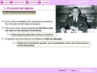 HISTORIA DE ESPAÑA
TEMA 17
RECURSOS INTERNETPRESENTACIÓN
Santillana
INICIO
SALIRSALIRANTERIORANTERIOR
1.- El suicidio del régimen
Tras unos inicios esperanzadores se identificó cada
vez más con los sectores inmovilistas
El gobierno de Arias Navarro manifestó una falta de liderazgo
Estimuló el movimiento opositor para manifestarse a favor de la democracia y
de las autonomías
Esta actitud frenaba todo camino a la reforma
El rey confirmó a Arias como presidente de gobierno.
Fue criticado (hombre atado al pasado)
El gobierno de Arias NavarroEl gobierno de Arias Navarro
 