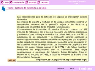 HISTORIA DE ESPAÑA
TEMA 17
RECURSOS INTERNETPRESENTACIÓN
Santillana
INICIO
SALIRSALIRANTERIORANTERIOR
Texto: Tratado de adhesión a la CEE
DOC. 26DOC. 26
Las negociaciones para la adhesión de España se prolongaron durante
siete años.
La entrada de España y Portugal en la Europa comunitaria suponía un
considerable aumento de la población sujeta a los derechos y
obligaciones emanantes de los Tratados Fundacionales.
Concretamente la Comunidad Económica Europea contaría con 329
millones de habitantes, por lo que era necesaria una reforma institucional
y económica para la integración de los dos países ibéricos en la CEE. La
adaptación de las estructuras y la producción agrarias españolas al
sistema agrario común, la reducción de la cuota pesquera y la adaptación
de las estructuras económicas españolas, fueron los temas principales en
las sucesivas rondas de negociación. Los Gobiernos de Leopoldo Calvo-
Sotelo, con quien España ingresó en la OTAN, y de Felipe González,
condujeron las negociaciones con la Comunidad. Tras largas
negociaciones, el presidente del Gobierno, Felipe González, firmó en
Madrid, el 12 de junio de 1985, el Acta de Adhesión de España a las
Comunidades Europeas.
http://www.es-ue.org/Default.asp?section=99&lg=2
Las negociaciones para la adhesión de España se prolongaron durante
siete años.
La entrada de España y Portugal en la Europa comunitaria suponía un
considerable aumento de la población sujeta a los derechos y
obligaciones emanantes de los Tratados Fundacionales.
Concretamente la Comunidad Económica Europea contaría con 329
millones de habitantes, por lo que era necesaria una reforma institucional
y económica para la integración de los dos países ibéricos en la CEE. La
adaptación de las estructuras y la producción agrarias españolas al
sistema agrario común, la reducción de la cuota pesquera y la adaptación
de las estructuras económicas españolas, fueron los temas principales en
las sucesivas rondas de negociación. Los Gobiernos de Leopoldo Calvo-
Sotelo, con quien España ingresó en la OTAN, y de Felipe González,
condujeron las negociaciones con la Comunidad. Tras largas
negociaciones, el presidente del Gobierno, Felipe González, firmó en
Madrid, el 12 de junio de 1985, el Acta de Adhesión de España a las
Comunidades Europeas.
http://www.es-ue.org/Default.asp?section=99&lg=2
 