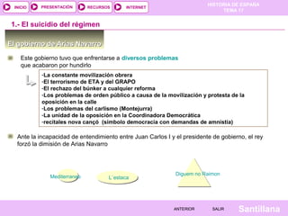 HISTORIA DE ESPAÑA
TEMA 17
RECURSOS INTERNETPRESENTACIÓN
Santillana
INICIO
SALIRSALIRANTERIORANTERIOR
-La constante movilización obrera
-El terrorismo de ETA y del GRAPO
-El rechazo del búnker a cualquier reforma
-Los problemas de orden público a causa de la movilización y protesta de la
oposición en la calle
-Los problemas del carlismo (Montejurra)
-La unidad de la oposición en la Coordinadora Democrática
-recitales nova cançó (símbolo democracia con demandas de amnistía)
El gobierno de Arias NavarroEl gobierno de Arias Navarro
1.- El suicidio del régimen
Este gobierno tuvo que enfrentarse a diversos problemas
que acabaron por hundirlo
Ante la incapacidad de entendimiento entre Juan Carlos I y el presidente de gobierno, el rey
forzó la dimisión de Arias Navarro
L`estacaL`estacaMediterraneo
Diguem no Raimon
 