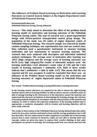 The Influence of Problem Based Learning on Motivation and Learning
Outcomes on Control System Subject at the Engine Department Cadet
of Politeknik Pelayaran Sorong
herisutanto66@yahoo.com
Politeknik Pelayaran Sorong, Sorong, Indonesia
Abstract : This study aimed to determine the effect of the problem based
learning model on motivation and learning outcomes of the Politeknik
Pelayaran Sorong cadets. This type of research was a quasi-experimental
design with Pretest-posttest nonequivalent control group design. The
population of the study was 48 cadets of engine deparmet cadets of
Politeknik Pelayaran Sorong.. The research sample was selected by double
random sampling technique, one experimental class and one control class.
Data collection used a questionnaire instrument to measure learning
motivation and test instruments to measure learning outcome. The
research data were analyzed with descriptive and inferential statistical
analysis techniques. The average score of motivation after learning was
104.5 (high category) and the average score of learning outcomes was
86.50 (very high category).The results of inferential analysis used the
learning motivation t-test obtained t count value of 1.84 and the t-test
results of learning outcomes t arithmetic 4.56. Both of these results
indicate that t arithmetic> t table (t table 1.67). This means that Ho was
rejected and H1 was accepted. It could be concluded that there was an
influence of the Problem Based Learning model on the motivation and
learning outcomes of engine deparment cadets of Politeknik Pelayaran
Sorong.
Key words : Problem Based Learning, Learning Motivation, Learning Outcomes
In the learning system educators are required to be able to choose the right learning
method, choose and use learning facilities, be able to choose and use evaluation tools, be
able to manage learning in the classroom or in the laboratory, master the material, and
understand the character of students. In determining the learning strategy, the selection
of learning methods should be in accordance with the characteristics of the material and
students, in order to achieve the expected competence. If the learning method used is
appropriate, a conducive atmosphere will be created, and learning objectives will be
more easily achieved.
The results of observations at the Politeknik Pelayaran Sorong obtained data that cadets
tend to be less active and less motivated to learn and the average graduation rate is still
less than 60%. The low achievement of cadet competence is possible due to the learning
process that is more centered on lecturers, cadets are less able to develop their own
concepts, cadets are given less space to express their creative thinking so that cadet
participants are passive in learning. One learning model that can activate and meet the
 