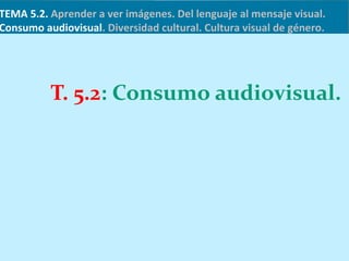 TEMA 5.2. Aprender a ver imágenes. Del lenguaje al mensaje visual.
Consumo audiovisual. Diversidad cultural. Cultura visual de género.
T. 5.2: Consumo audiovisual.
 