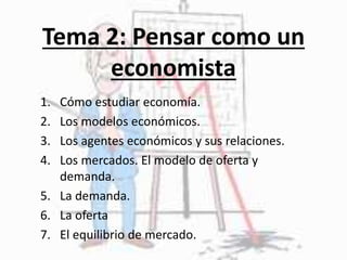 Tema 2: Pensar como un
economista
1. Cómo estudiar economía.
2. Los modelos económicos.
3. Los agentes económicos y sus relaciones.
4. Los mercados. El modelo de oferta y
demanda.
5. La demanda.
6. La oferta
7. El equilibrio de mercado.
 