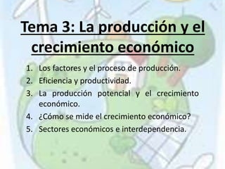 Tema 3: La producción y el
crecimiento económico
1. Los factores y el proceso de producción.
2. Eficiencia y productividad.
3. La producción potencial y el crecimiento
económico.
4. ¿Cómo se mide el crecimiento económico?
5. Sectores económicos e interdependencia.
 