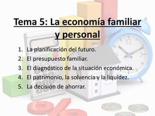 Tema 5: La economía familiar
y personal
1. La planificación del futuro.
2. El presupuesto familiar.
3. El diagnóstico de la situación económica.
4. El patrimonio, la solvencia y la liquidez.
5. La decisión de ahorrar.
 