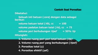 Contoh Soal Porositas
Diketahui:
Sebuah inti batuan (core) dengan data sebagai
berikut:
volume batuan total (Vb), cc = 100
volume padatan batuan total (Vs), cc = 75
volume pori berhubungan Vpef = 50% Vp
Hitunglah:
1. Volume ruang pori-pori total batuan (Vp)
2. Volume ruang pori yang berhubungan (Vpef)
3. Porositas total ()
4. Porositas efektif (ef)
 