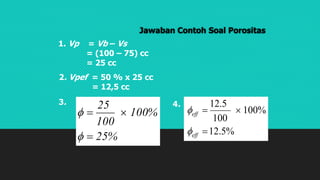 Jawaban Contoh Soal Porositas
1. Vp = Vb – Vs
= (100 – 75) cc
= 25 cc
2. Vpef = 50 % x 25 cc
= 12,5 cc
%25
%100
100
25




3.
%5.12
%100
100
5.12


eff
eff


4.
 