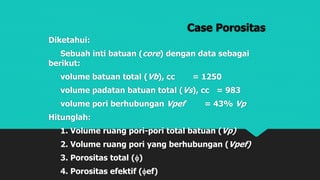 Case Porositas
Diketahui:
Sebuah inti batuan (core) dengan data sebagai
berikut:
volume batuan total (Vb), cc = 1250
volume padatan batuan total (Vs), cc = 983
volume pori berhubungan Vpef = 43% Vp
Hitunglah:
1. Volume ruang pori-pori total batuan (Vp)
2. Volume ruang pori yang berhubungan (Vpef)
3. Porositas total ()
4. Porositas efektif (ef)
 